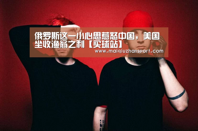 俄罗斯这一小心思惹怒中国,美国坐收渔翁之利【买球站】(图2) 买球站官网